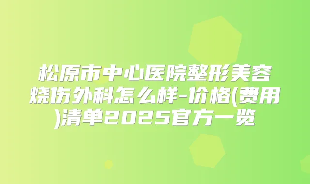 松原市中心医院整形美容烧伤外科怎么样-价格(费用)清单2025官方一览