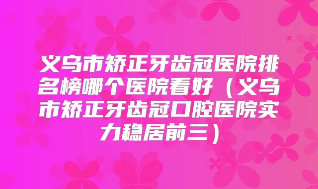 义乌市矫正牙齿冠医院排名榜哪个医院看好（义乌市矫正牙齿冠口腔医院实力稳居前三）