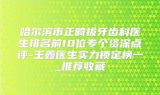 哈尔滨市正畸拔牙齿科医生排名前10位专个资深点评-王鑫医生实力锁定榜一_推荐收藏