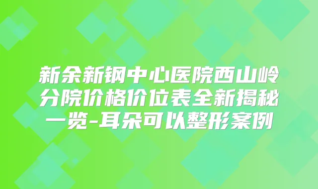 新余新钢中心医院西山岭分院价格价位表全新揭秘一览-耳朵可以整形案例