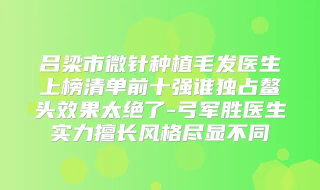 吕梁市微针种植毛发医生上榜清单前十强谁独占鳌头效果太绝了-弓军胜医生实力擅长风格尽显不同