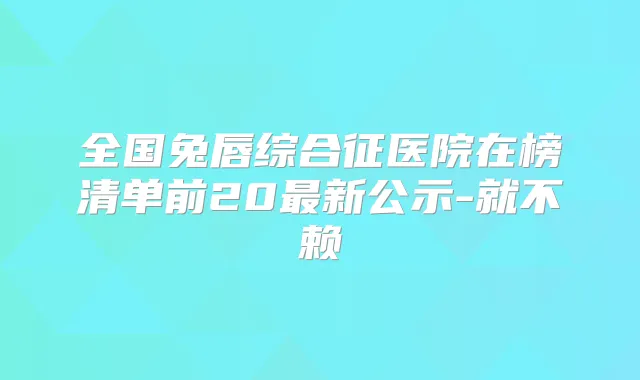全国兔唇综合征医院在榜清单前20新公示-就不赖