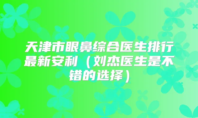 天津市眼鼻综合医生排行新安利（刘杰医生是不错的选择）