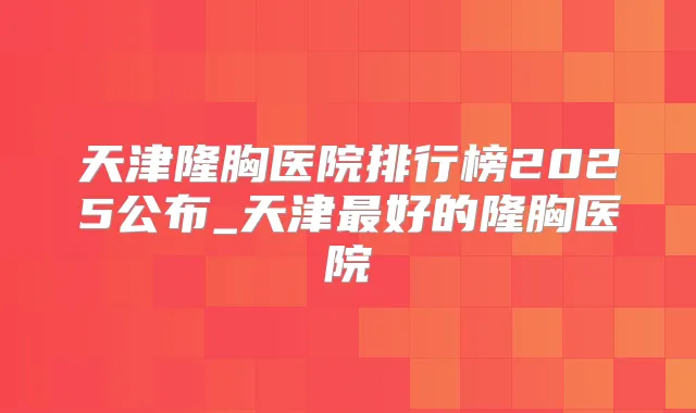 天津隆胸医院排行榜2025公布_天津好的隆胸医院