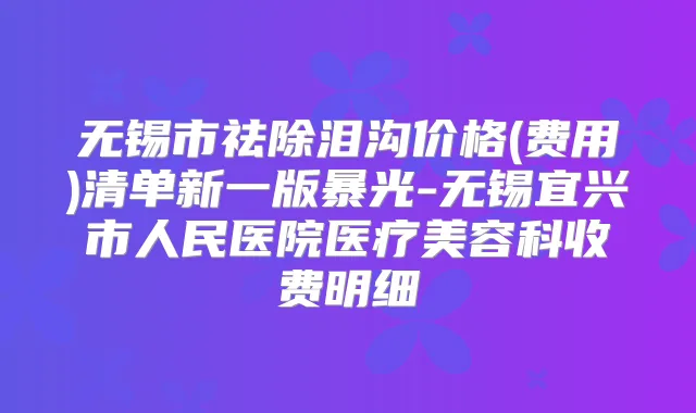 无锡市祛除泪沟价格(费用)清单新一版暴光-无锡宜兴市人民医院医疗美容科收费明细