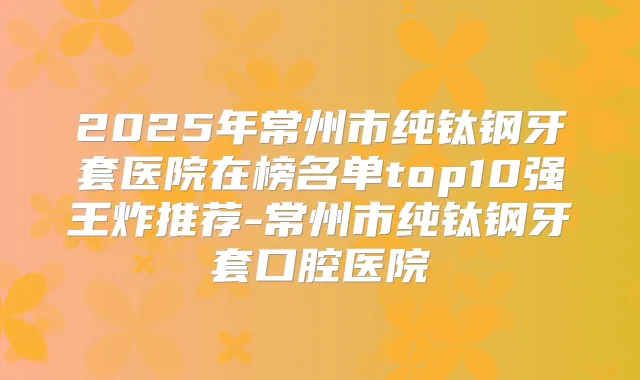 2025年常州市纯钛钢牙套医院在榜名单top10强王炸推荐-常州市纯钛钢牙套口腔医院