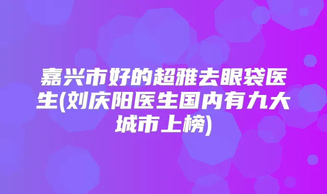 嘉兴市好的去眼袋医生(刘庆阳医生国内有九大城市上榜)