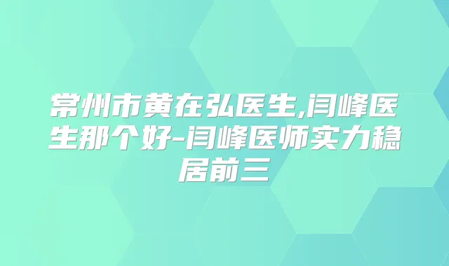 常州市黄在弘医生,闫峰医生那个好-闫峰医师实力稳居前三