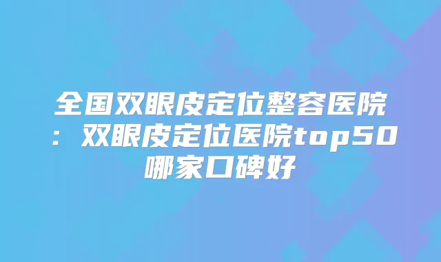 全国双眼皮定位整容医院：双眼皮定位医院top50哪家口碑好