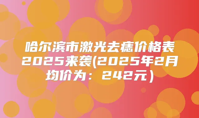 哈尔滨市激光去痣价格表2025来袭(2025年2月均价为：242元）