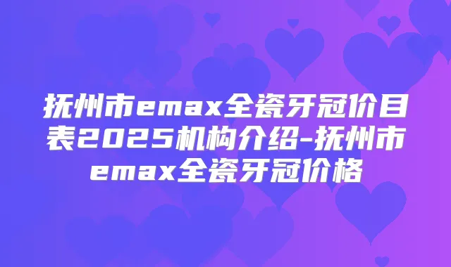抚州市emax全瓷牙冠价目表2025机构介绍-抚州市emax全瓷牙冠价格