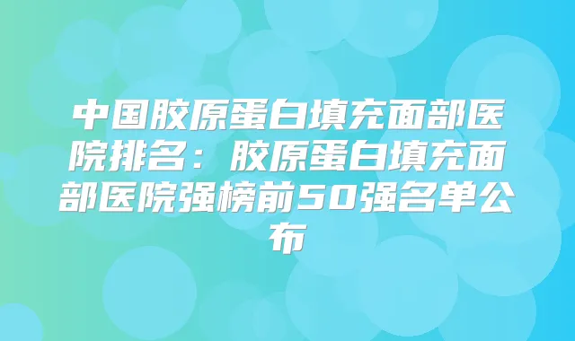 中国胶原蛋白填充面部医院排名:胶原蛋白填充面部医院强榜前50强名单公布