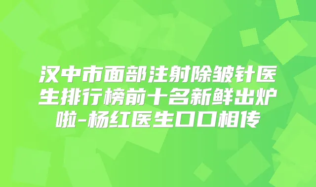汉中市面部注射除皱针医生排行榜前十名新鲜出炉啦-杨红医生口口相传