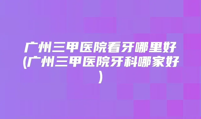 广州三甲医院看牙哪里好(广州三甲医院牙科哪家好)