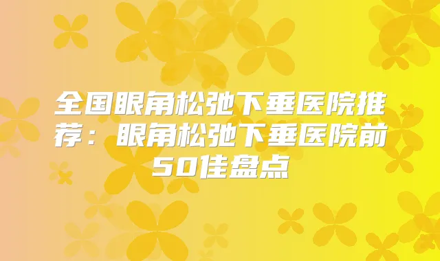 全国眼角松弛下垂医院推荐:眼角松弛下垂医院前50佳盘点