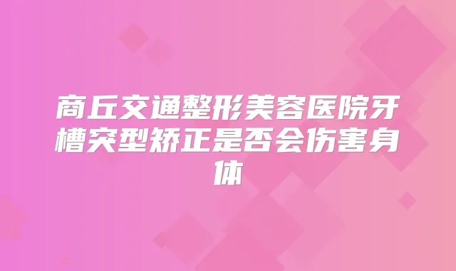 商丘交通整形美容医院牙槽突型矫正是否会伤害身体