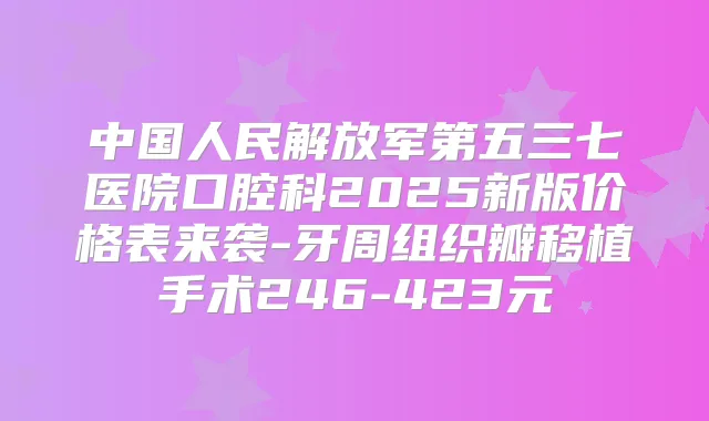 中国人民解放军第五三七医院口腔科2025新版价格表来袭-牙周组织瓣移植手术246-423元