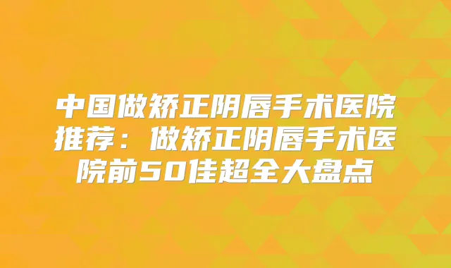 中国做矫正阴唇手术医院推荐：做矫正阴唇手术医院前50佳超全大盘点