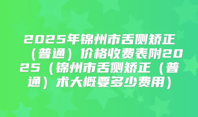 2025年锦州市舌侧矫正(普通)价格收费表附2025(锦州市舌侧矫正(普通)术大概要多少费用)