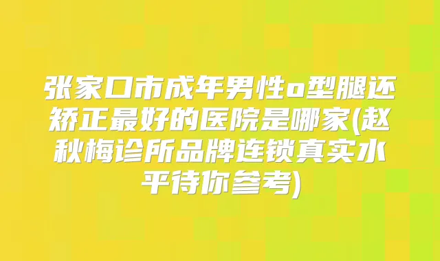 张家口市成年男性o型腿还矫正好的医院是哪家(赵秋梅诊所品牌连锁真实水平待你参考)