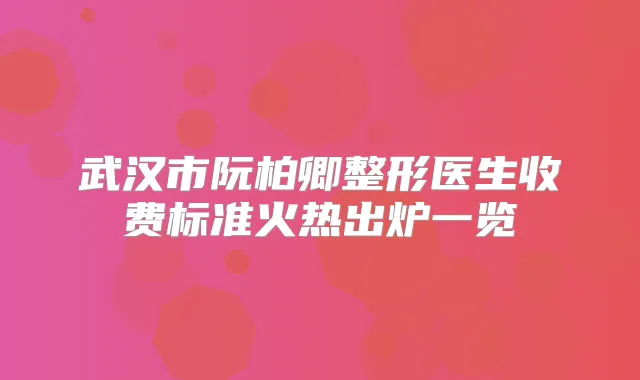 武汉市阮柏卿整形医生收费标准火热出炉一览