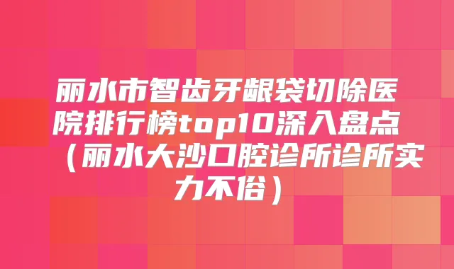 丽水市智齿牙龈袋切除医院排行榜top10深入盘点(丽水大沙口腔诊所诊所实力不俗)