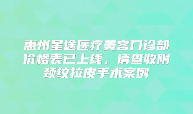 惠州星途医疗美容门诊部价格表已上线,请查收附颈纹拉皮手术案例