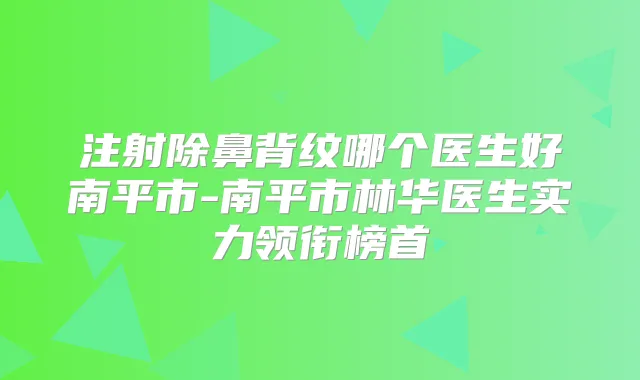 注射除鼻背纹哪个医生好南平市-南平市林华医生实力领衔榜首