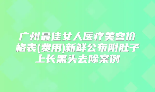 广州佳女人医疗美容价格表(费用)新鲜公布附肚子上长黑头去除案例