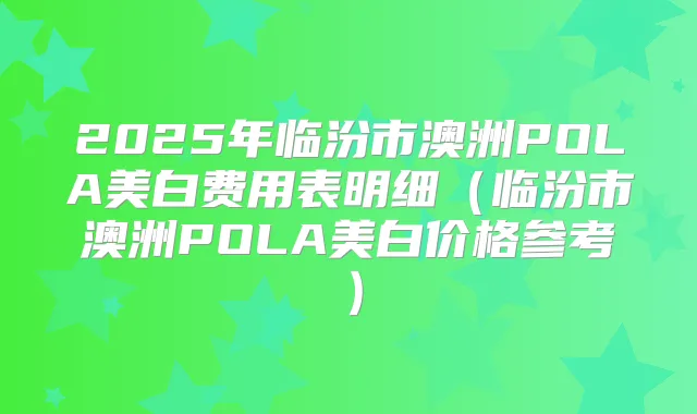 2025年临汾市澳洲POLA美白费用表明细（临汾市澳洲POLA美白价格参考）