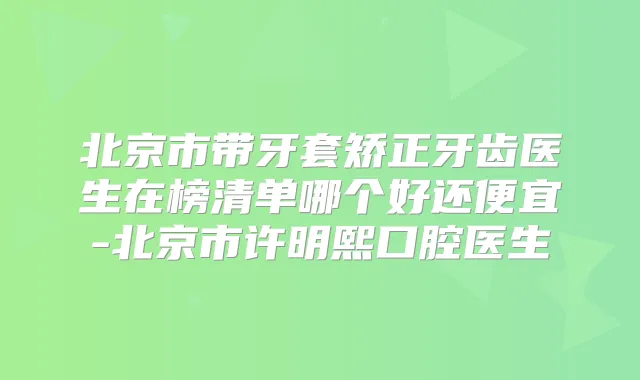 北京市带牙套矫正牙齿医生在榜清单哪个好还便宜-北京市许明熙口腔医生