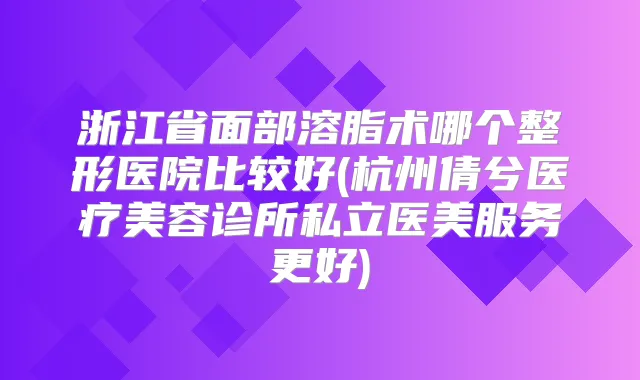 浙江省面部溶脂术哪个整形医院比较好(杭州倩兮医疗美容诊所私立医美服务更好)