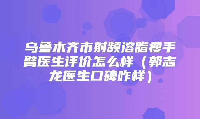 乌鲁木齐市射频溶脂瘦手臂医生评价怎么样（郭志龙医生口碑咋样）