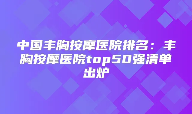 中国丰胸按摩医院排名：丰胸按摩医院top50强清单出炉