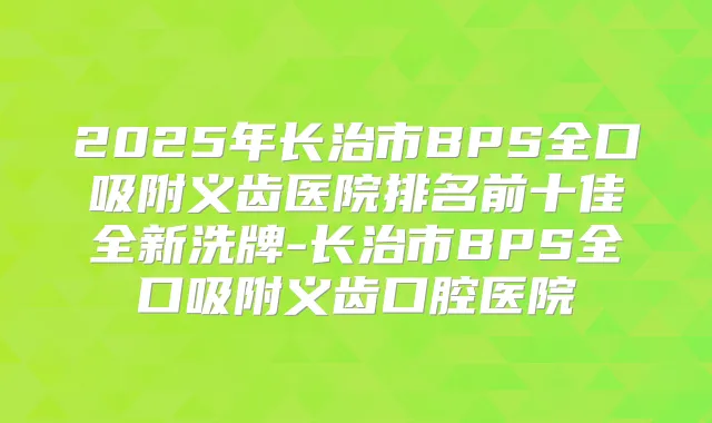 2025年长治市BPS全口吸附义齿医院排名前十佳全新洗牌-长治市BPS全口吸附义齿口腔医院