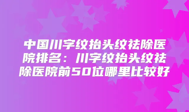 中国川字纹抬头纹祛除医院排名:川字纹抬头纹祛除医院前50位哪里比较好