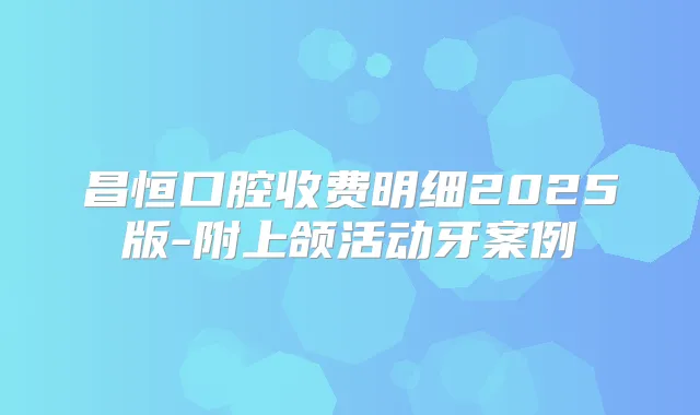 昌恒口腔收费明细2025版-附上颌活动牙案例