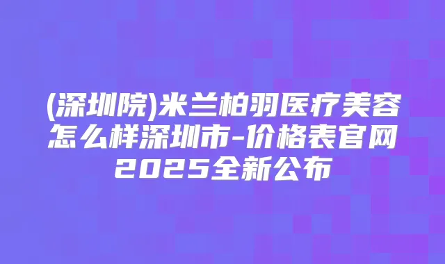 (深圳院)米兰柏羽医疗美容怎么样深圳市-价格表官网2025全新公布