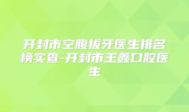 开封市空腹拔牙医生排名榜实查-开封市王鑫口腔医生