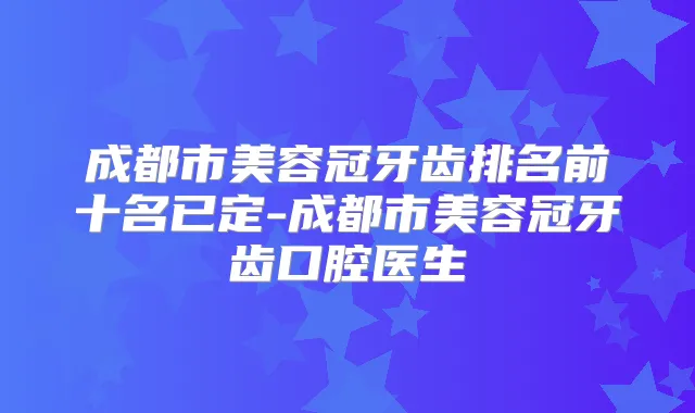 成都市美容冠牙齿排名前十名已定-成都市美容冠牙齿口腔医生