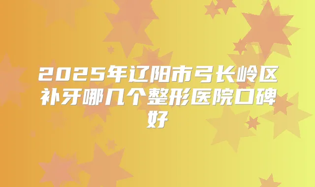 2025年辽阳市弓长岭区补牙哪几个整形医院口碑好