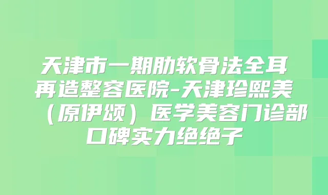天津市一期肋软骨法全耳再造整容医院-天津珍熙美(原伊颂)医学美容门诊部口碑实力绝绝子