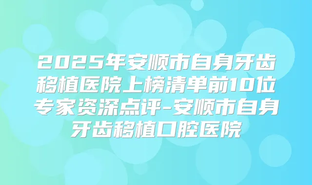 2025年安顺市自身牙齿移植医院上榜清单前10位专家资深点评-安顺市自身牙齿移植口腔医院
