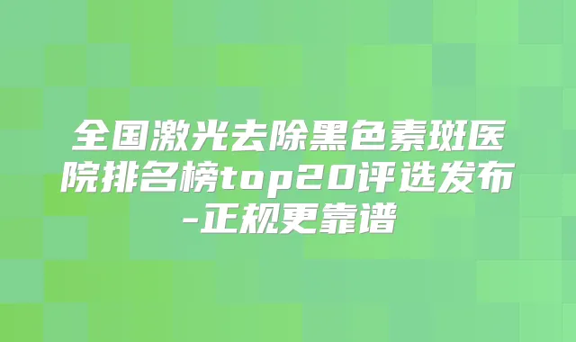 全国激光去除黑色素斑医院排名榜top20评选发布-正规更靠谱