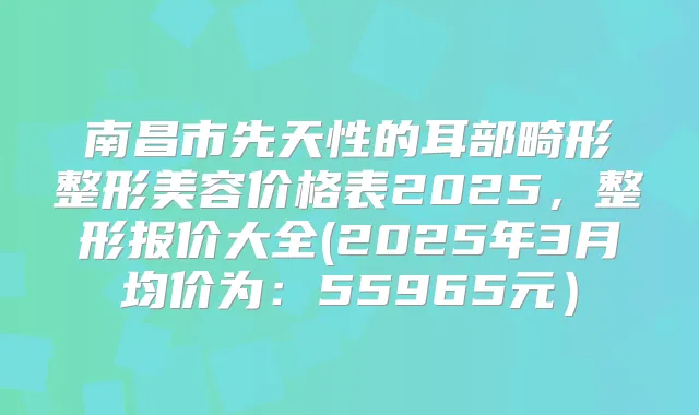 南昌市先天性的耳部畸形整形美容价格表2025,整形报价大全(2025年3月均价为:55965元)
