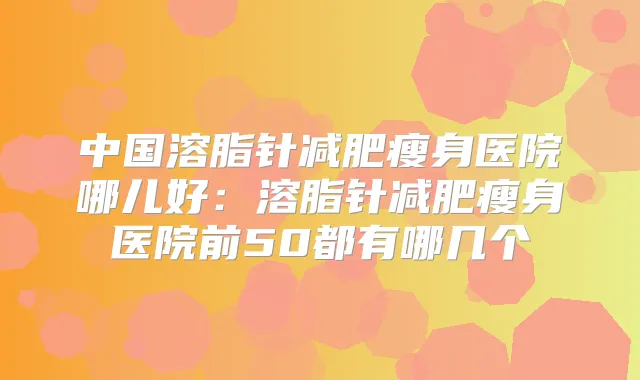 中国溶脂针减肥瘦身医院哪儿好:溶脂针减肥瘦身医院前50都有哪几个