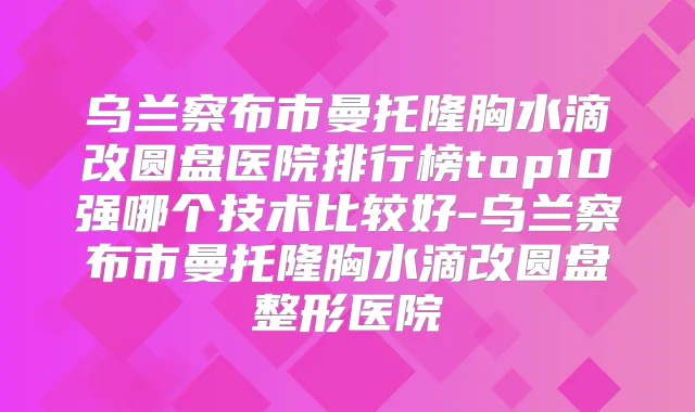 乌兰察布市曼托隆胸水滴改圆盘医院排行榜top10强哪个技术比较好-乌兰察布市曼托隆胸水滴改圆盘整形医院