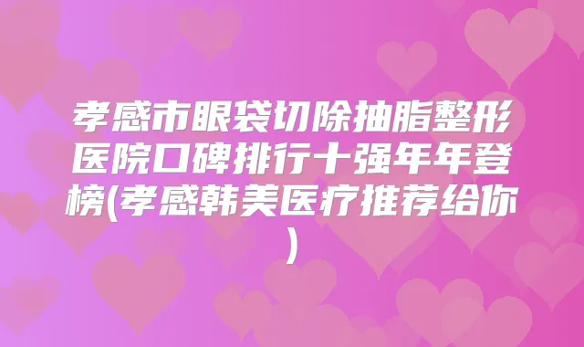 孝感市眼袋切除抽脂整形医院口碑排行十强年年登榜(孝感韩美医疗推荐给你)