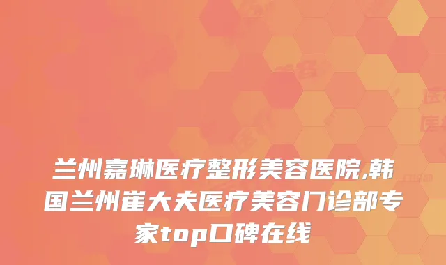 兰州嘉琳医疗整形美容医院,韩国兰州崔大夫医疗美容门诊部专家top口碑在线