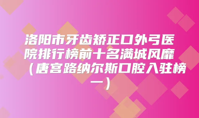 洛阳市牙齿矫正口外弓医院排行榜前十名满城风靡(唐宫路纳尔斯口腔入驻榜一)